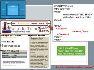 58http://gsnedders.html5.org/outliner/
explore lisboa | os nossos trilhos | notícias | rercursos | circuitos
Guia de Trilhostudo sobre trilhos de btt
PEDALAR
LISBOA
Opiniões Bikers
Monsanto Oeste 1
por António Santos
O Parque da Serafina e utilizando
o sentido de orientação ajudado
por uns tracks que temos
coleccionado fizemos a ligação
até ao Parque da Pedra, onde os
aficionados da queda livre podem
fazer a descida que aí se
encontra
Com a falta de vontade para essa
aventura lá seguimos para fazer a
subida até à Cruz das Oliveiras (a
única subida que deu alguma
luta) onde atravessamos a ponte
para o outro lado. Seguindo os
trilhos, tudo coisa calma,
passámos por traz do Parque do
Alvito e seguindo o muro do
Agronomia chegamos ao alto da
Ajuda.
Avaliação de Trilhos
odos os trilhos > Lisboa Cidade
Lisboa Cidade
Monsanto
DADOS DO TRILHOtipo: pista única
elevação: 225 metros
extensão: 16.5 km
dificuldade: média
Se procura uma paisagem espectacular e um
óptimo exercício físico sem ter necessariamente
uma elevada dificuldade técnica, o trilho de
Alfama é feito à sua medida.
<!DOCTYPE html>
<html lang="pt">
<head>
<meta charset="ISO 8859-1" /
<title>Guia de trilhos</title>
</head>
<body>
<header>
<nav></nav>
</header>
</body>
</html>
Não é obrigatório o
<nav> ficar no <header>
mas neste caso funciona.
 