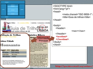 59http://gsnedders.html5.org/outliner/
explore lisboa | os nossos trilhos | notícias | rercursos | circuitos
Guia de Trilhostudo sobre trilhos de btt
PEDALAR
LISBOA
Opiniões Bikers
Monsanto Oeste 1
por António Santos
O Parque da Serafina e utilizando
o sentido de orientação ajudado
por uns tracks que temos
coleccionado fizemos a ligação
até ao Parque da Pedra, onde os
aficionados da queda livre podem
fazer a descida que aí se
encontra
Com a falta de vontade para essa
aventura lá seguimos para fazer a
subida até à Cruz das Oliveiras (a
única subida que deu alguma
luta) onde atravessamos a ponte
para o outro lado. Seguindo os
trilhos, tudo coisa calma,
passámos por traz do Parque do
Alvito e seguindo o muro do
Agronomia chegamos ao alto da
Ajuda.
Avaliação de Trilhos
odos os trilhos > Lisboa Cidade
Lisboa Cidade
Monsanto
DADOS DO TRILHOtipo: pista única
elevação: 225 metros
extensão: 16.5 km
dificuldade: média
Se procura uma paisagem espectacular e um
óptimo exercício físico sem ter necessariamente
uma elevada dificuldade técnica, o trilho de
Alfama é feito à sua medida.
<!DOCTYPE html>
<html lang="pt">
<head>
<meta charset="ISO 8859-1" /
<title>Guia de trilhos</title>
</head>
<body>
<header>
<nav></nav>
</header>
<section>
</section>
</body>
</html>
Informação
Principal
 