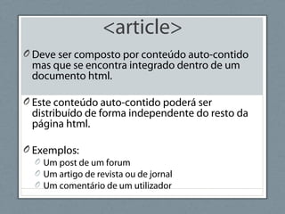 <article>
O Deve ser composto por conteúdo auto-contido
mas que se encontra integrado dentro de um
documento html.
O Este conteúdo auto-contido poderá ser
distribuído de forma independente do resto da
página html.
O Exemplos:
O Um post de um forum
O Um artigo de revista ou de jornal
O Um comentário de um utilizador
 