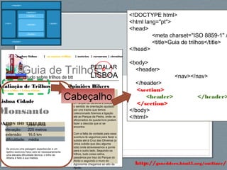 60http://gsnedders.html5.org/outliner/
explore lisboa | os nossos trilhos | notícias | rercursos | circuitos
Guia de Trilhostudo sobre trilhos de btt
PEDALAR
LISBOA
Opiniões Bikers
Monsanto Oeste 1
por António Santos
O Parque da Serafina e utilizando
o sentido de orientação ajudado
por uns tracks que temos
coleccionado fizemos a ligação
até ao Parque da Pedra, onde os
aficionados da queda livre podem
fazer a descida que aí se
encontra
Com a falta de vontade para essa
aventura lá seguimos para fazer a
subida até à Cruz das Oliveiras (a
única subida que deu alguma
luta) onde atravessamos a ponte
para o outro lado. Seguindo os
trilhos, tudo coisa calma,
passámos por traz do Parque do
Alvito e seguindo o muro do
Agronomia chegamos ao alto da
Ajuda.
Avaliação de Trilhos
odos os trilhos > Lisboa Cidade
Lisboa Cidade
Monsanto
DADOS DO TRILHOtipo: pista única
elevação: 225 metros
extensão: 16.5 km
dificuldade: média
Se procura uma paisagem espectacular e um
óptimo exercício físico sem ter necessariamente
uma elevada dificuldade técnica, o trilho de
Alfama é feito à sua medida.
<!DOCTYPE html>
<html lang="pt">
<head>
<meta charset="ISO 8859-1" /
<title>Guia de trilhos</title>
</head>
<body>
<header>
<nav></nav>
</header>
<section>
<header> </header>
</section>
</body>
</html>
Cabeçalho
 
