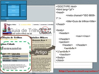61http://gsnedders.html5.org/outliner/
explore lisboa | os nossos trilhos | notícias | rercursos | circuitos
Guia de Trilhostudo sobre trilhos de btt
PEDALAR
LISBOA
Opiniões Bikers
Monsanto Oeste 1
por António Santos
O Parque da Serafina e utilizando
o sentido de orientação ajudado
por uns tracks que temos
coleccionado fizemos a ligação
até ao Parque da Pedra, onde os
aficionados da queda livre podem
fazer a descida que aí se
encontra
Com a falta de vontade para essa
aventura lá seguimos para fazer a
subida até à Cruz das Oliveiras (a
única subida que deu alguma
luta) onde atravessamos a ponte
para o outro lado. Seguindo os
trilhos, tudo coisa calma,
passámos por traz do Parque do
Alvito e seguindo o muro do
Agronomia chegamos ao alto da
Ajuda.
Avaliação de Trilhos
odos os trilhos > Lisboa Cidade
Lisboa Cidade
Monsanto
DADOS DO TRILHOtipo: pista única
elevação: 225 metros
extensão: 16.5 km
dificuldade: média
Se procura uma paisagem espectacular e um
óptimo exercício físico sem ter necessariamente
uma elevada dificuldade técnica, o trilho de
Alfama é feito à sua medida.
<!DOCTYPE html>
<html lang="pt">
<head>
<meta charset="ISO 8859-
1" />
<title>Guia de trilhos</title>
</head>
<body>
<header>
<nav></nav>
</header>
<section>
<header> </header>
<article>
</article>
</section>
</body>
</html>
Artigo
 