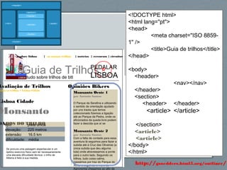 62http://gsnedders.html5.org/outliner/
explore lisboa | os nossos trilhos | notícias | rercursos | circuitos
Guia de Trilhostudo sobre trilhos de btt
PEDALAR
LISBOA
Opiniões Bikers
Monsanto Oeste 1
por António Santos
O Parque da Serafina e utilizando
o sentido de orientação ajudado
por uns tracks que temos
coleccionado fizemos a ligação
até ao Parque da Pedra, onde os
aficionados da queda livre podem
fazer a descida que aí se
Monsanto Oeste 2
por António Santos
Com a falta de vontade para essa
aventura lá seguimos para fazer a
subida até à Cruz das Oliveiras (a
única subida que deu alguma
luta) onde atravessamos a ponte
para o outro lado. Seguindo os
trilhos, tudo coisa calma,
passámos por traz do Parque do
Alvito e seguindo o muro do
Agronomia chegamos ao alto da
Avaliação de Trilhos
odos os trilhos > Lisboa Cidade
Lisboa Cidade
Monsanto
DADOS DO TRILHOtipo: pista única
elevação: 225 metros
extensão: 16.5 km
dificuldade: média
Se procura uma paisagem espectacular e um
óptimo exercício físico sem ter necessariamente
uma elevada dificuldade técnica, o trilho de
Alfama é feito à sua medida.
<!DOCTYPE html>
<html lang="pt">
<head>
<meta charset="ISO 8859-
1" />
<title>Guia de trilhos</title>
</head>
<body>
<header>
<nav></nav>
</header>
<section>
<header> </header>
<article> </article>
</section>
<article>
<article>
</body>
</html>
 