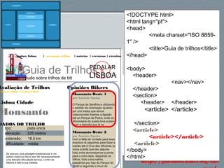 63http://gsnedders.html5.org/outl
explore lisboa | os nossos trilhos | notícias | rercursos | circuitos
Guia de Trilhos
tudo sobre trilhos de btt
PEDALAR
LISBOA
Opiniões Bikers
Monsanto Oeste 1
por António Santos
O Parque da Serafina e utilizando
o sentido de orientação ajudado
por uns tracks que temos
coleccionado fizemos a ligação
até ao Parque da Pedra, onde os
aficionados da queda livre podem
fazer a descida que aí se
Monsanto Oeste 2
por António Santos
Com a falta de vontade para essa
aventura lá seguimos para fazer a
subida até à Cruz das Oliveiras (a
única subida que deu alguma
luta) onde atravessamos a ponte
para o outro lado. Seguindo os
trilhos, tudo coisa calma,
passámos por traz do Parque do
Alvito e seguindo o muro do
Avaliação de Trilhos
odos os trilhos > Lisboa Cidade
Lisboa Cidade
Monsanto
DADOS DO TRILHO
tipo: pista única
elevação: 225 metros
extensão: 16.5 km
dificuldade: média
Se procura uma paisagem espectacular e um
óptimo exercício físico sem ter necessariamente
uma elevada dificuldade técnica, o trilho de
Alfama é feito à sua medida.
<!DOCTYPE html>
<html lang="pt">
<head>
<meta charset="ISO 8859-
1" />
<title>Guia de trilhos</title>
</head>
<body>
<header>
<nav></nav>
</header>
<section>
<header> </header>
<article> </article>
</section>
<article>
<article></article>
<article>
</body>
</html>
 