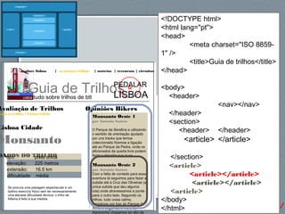 64http://gsnedders.html5.org/outliner/
explore lisboa | os nossos trilhos | notícias | rercursos | circuitos
Guia de Trilhostudo sobre trilhos de btt
PEDALAR
LISBOA
Opiniões Bikers
Monsanto Oeste 1
por António Santos
O Parque da Serafina e utilizando
o sentido de orientação ajudado
por uns tracks que temos
coleccionado fizemos a ligação
até ao Parque da Pedra, onde os
aficionados da queda livre podem
fazer a descida que aí se
Monsanto Oeste 2
por António Santos
Com a falta de vontade para essa
aventura lá seguimos para fazer a
subida até à Cruz das Oliveiras (a
única subida que deu alguma
luta) onde atravessamos a ponte
para o outro lado. Seguindo os
trilhos, tudo coisa calma,
passámos por traz do Parque do
Alvito e seguindo o muro do
Agronomia chegamos ao alto da
Avaliação de Trilhos
odos os trilhos > Lisboa Cidade
Lisboa Cidade
Monsanto
DADOS DO TRILHOtipo: pista única
elevação: 225 metros
extensão: 16.5 km
dificuldade: média
Se procura uma paisagem espectacular e um
óptimo exercício físico sem ter necessariamente
uma elevada dificuldade técnica, o trilho de
Alfama é feito à sua medida.
<!DOCTYPE html>
<html lang="pt">
<head>
<meta charset="ISO 8859-
1" />
<title>Guia de trilhos</title>
</head>
<body>
<header>
<nav></nav>
</header>
<section>
<header> </header>
<article> </article>
</section>
<article>
<article></article>
<article></article>
<article>
</body>
</html>
 