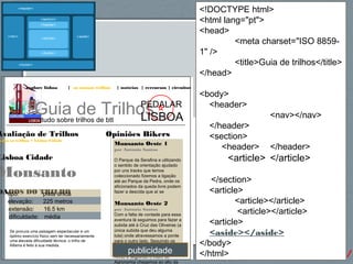 65http://gsnedders.html5.org/outliner/
explore lisboa | os nossos trilhos | notícias | rercursos | circuitos
Guia de Trilhostudo sobre trilhos de btt
PEDALAR
LISBOA
Opiniões Bikers
Monsanto Oeste 1
por António Santos
O Parque da Serafina e utilizando
o sentido de orientação ajudado
por uns tracks que temos
coleccionado fizemos a ligação
até ao Parque da Pedra, onde os
aficionados da queda livre podem
fazer a descida que aí se
Monsanto Oeste 2
por António Santos
Com a falta de vontade para essa
aventura lá seguimos para fazer a
subida até à Cruz das Oliveiras (a
única subida que deu alguma
luta) onde atravessamos a ponte
para o outro lado. Seguindo os
trilhos, tudo coisa calma,
passámos por traz do Parque do
Alvito e seguindo o muro do
Agronomia chegamos ao alto da
Avaliação de Trilhos
odos os trilhos > Lisboa Cidade
Lisboa Cidade
Monsanto
DADOS DO TRILHOtipo: pista única
elevação: 225 metros
extensão: 16.5 km
dificuldade: média
Se procura uma paisagem espectacular e um
óptimo exercício físico sem ter necessariamente
uma elevada dificuldade técnica, o trilho de
Alfama é feito à sua medida.
<!DOCTYPE html>
<html lang="pt">
<head>
<meta charset="ISO 8859-
1" />
<title>Guia de trilhos</title>
</head>
<body>
<header>
<nav></nav>
</header>
<section>
<header> </header>
<article> </article>
</section>
<article>
<article></article>
<article></article>
<article>
<aside></aside>
</body>
</html>publicidade
 