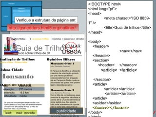 67http://gsnedders.html5.org/outliner/
explore lisboa | os nossos trilhos | notícias | rercursos | circuitos
Guia de Trilhostudo sobre trilhos de btt
PEDALAR
LISBOA
Opiniões Bikers
Monsanto Oeste 1
por António Santos
O Parque da Serafina e utilizando
o sentido de orientação ajudado
por uns tracks que temos
coleccionado fizemos a ligação
até ao Parque da Pedra, onde os
aficionados da queda livre podem
fazer a descida que aí se
Monsanto Oeste 2
por António Santos
Com a falta de vontade para essa
aventura lá seguimos para fazer a
subida até à Cruz das Oliveiras (a
única subida que deu alguma
luta) onde atravessamos a ponte
para o outro lado. Seguindo os
trilhos, tudo coisa calma,
passámos por traz do Parque do
Alvito e seguindo o muro do
Agronomia chegamos ao alto da
Avaliação de Trilhos
odos os trilhos > Lisboa Cidade
Lisboa Cidade
Monsanto
DADOS DO TRILHOtipo: pista única
elevação: 225 metros
extensão: 16.5 km
dificuldade: média
Se procura uma paisagem espectacular e um
óptimo exercício físico sem ter necessariamente
uma elevada dificuldade técnica, o trilho de
Alfama é feito à sua medida.
<!DOCTYPE html>
<html lang="pt">
<head>
<meta charset="ISO 8859-
1" />
<title>Guia de trilhos</title>
</head>
<body>
<header>
<nav></nav>
</header>
<section>
<header> </header>
<article> </article>
</section>
<article>
<article></article>
<article></article>
<article>
<aside></aside>
<footer></footer>
</body>publicidadeTelef: mail: morada:
http://gsnedders.html5.org/outliner/
Verfique a estrutura da página em:
 