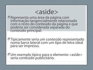 <aside>
ORepresenta uma área da página com
informação tangencialmente relacionada
com o resto do conteúdo da página e que
poderia ser considerada separada do
conteúdo principal.
OTipicamente seria um conteúdo representado
numa barra lateral com um tipo de letra ideal
para ser impresso.
OUm exemplo típico para o elemento <aside>
seria conteúdo publicitário.
 