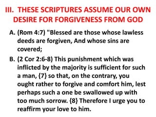 III. THESE SCRIPTURES ASSUME OUR OWN
DESIRE FOR FORGIVENESS FROM GOD
A. (Rom 4:7) "Blessed are those whose lawless
deeds are forgiven, And whose sins are
covered;
B. (2 Cor 2:6-8) This punishment which was
inflicted by the majority is sufficient for such
a man, {7} so that, on the contrary, you
ought rather to forgive and comfort him, lest
perhaps such a one be swallowed up with
too much sorrow. {8} Therefore I urge you to
reaffirm your love to him.
 