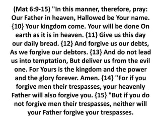 (Mat 6:9-15) "In this manner, therefore, pray:
Our Father in heaven, Hallowed be Your name.
{10} Your kingdom come. Your will be done On
earth as it is in heaven. {11} Give us this day
our daily bread. {12} And forgive us our debts,
As we forgive our debtors. {13} And do not lead
us into temptation, But deliver us from the evil
one. For Yours is the kingdom and the power
and the glory forever. Amen. {14} "For if you
forgive men their trespasses, your heavenly
Father will also forgive you. {15} "But if you do
not forgive men their trespasses, neither will
your Father forgive your trespasses.
 