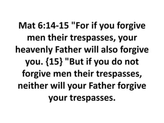 Mat 6:14-15 "For if you forgive
men their trespasses, your
heavenly Father will also forgive
you. {15} "But if you do not
forgive men their trespasses,
neither will your Father forgive
your trespasses.
 