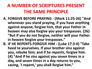 A NUMBER OF SCRIPTURES PRESENT
THE SAME PRINCIPLE
A. FORGIVE BEFORE PRAYING - (Mark 11:25-26) "And
whenever you stand praying, if you have anything
against anyone, forgive him, that your Father in
heaven may also forgive you your trespasses. {26}
"But if you do not forgive, neither will your Father
in heaven forgive your trespasses."
B. IF HE REPENTS FORGIVE HIM - (Luke 17:3-4) "Take
heed to yourselves. If your brother sins against
you, rebuke him; and if he repents, forgive him.
{4} "And if he sins against you seven times in a
day, and seven times in a day returns to you,
saving, 'I repent,' you shall forgive him.“
 