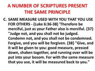 A NUMBER OF SCRIPTURES PRESENT
THE SAME PRINCIPLE
C. SAME MEASURE USED WITH YOU THAT YOU USE
FOR OTHERS - (Luke 6:36-38) 'Therefore be
merciful, just as your Father also is merciful. {37}
"Judge not, and you shall not be judged.
Condemn not, and you shall not be condemned.
Forgive, and you will be forgiven. {38} "Give, and
it will be given to you: good measure, pressed
down, shaken together, and running over will be
put into your bosom. For with the same measure
that you use, it will be measured back to you."
 