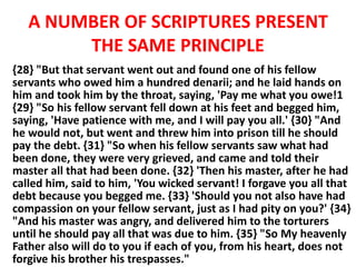 A NUMBER OF SCRIPTURES PRESENT
THE SAME PRINCIPLE
{28} "But that servant went out and found one of his fellow
servants who owed him a hundred denarii; and he laid hands on
him and took him by the throat, saying, 'Pay me what you owe!1
{29} "So his fellow servant fell down at his feet and begged him,
saying, 'Have patience with me, and I will pay you all.' {30} "And
he would not, but went and threw him into prison till he should
pay the debt. {31} "So when his fellow servants saw what had
been done, they were very grieved, and came and told their
master all that had been done. {32} 'Then his master, after he had
called him, said to him, 'You wicked servant! I forgave you all that
debt because you begged me. {33} 'Should you not also have had
compassion on your fellow servant, just as I had pity on you?' {34}
"And his master was angry, and delivered him to the torturers
until he should pay all that was due to him. {35} "So My heavenly
Father also will do to you if each of you, from his heart, does not
forgive his brother his trespasses."
 