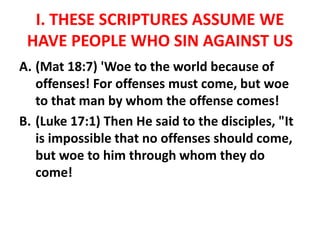 I. THESE SCRIPTURES ASSUME WE
HAVE PEOPLE WHO SIN AGAINST US
A. (Mat 18:7) 'Woe to the world because of
offenses! For offenses must come, but woe
to that man by whom the offense comes!
B. (Luke 17:1) Then He said to the disciples, "It
is impossible that no offenses should come,
but woe to him through whom they do
come!
 