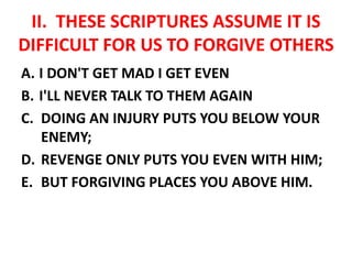 II. THESE SCRIPTURES ASSUME IT IS
DIFFICULT FOR US TO FORGIVE OTHERS
A. I DON'T GET MAD I GET EVEN
B. I'LL NEVER TALK TO THEM AGAIN
C. DOING AN INJURY PUTS YOU BELOW YOUR
ENEMY;
D. REVENGE ONLY PUTS YOU EVEN WITH HIM;
E. BUT FORGIVING PLACES YOU ABOVE HIM.
 