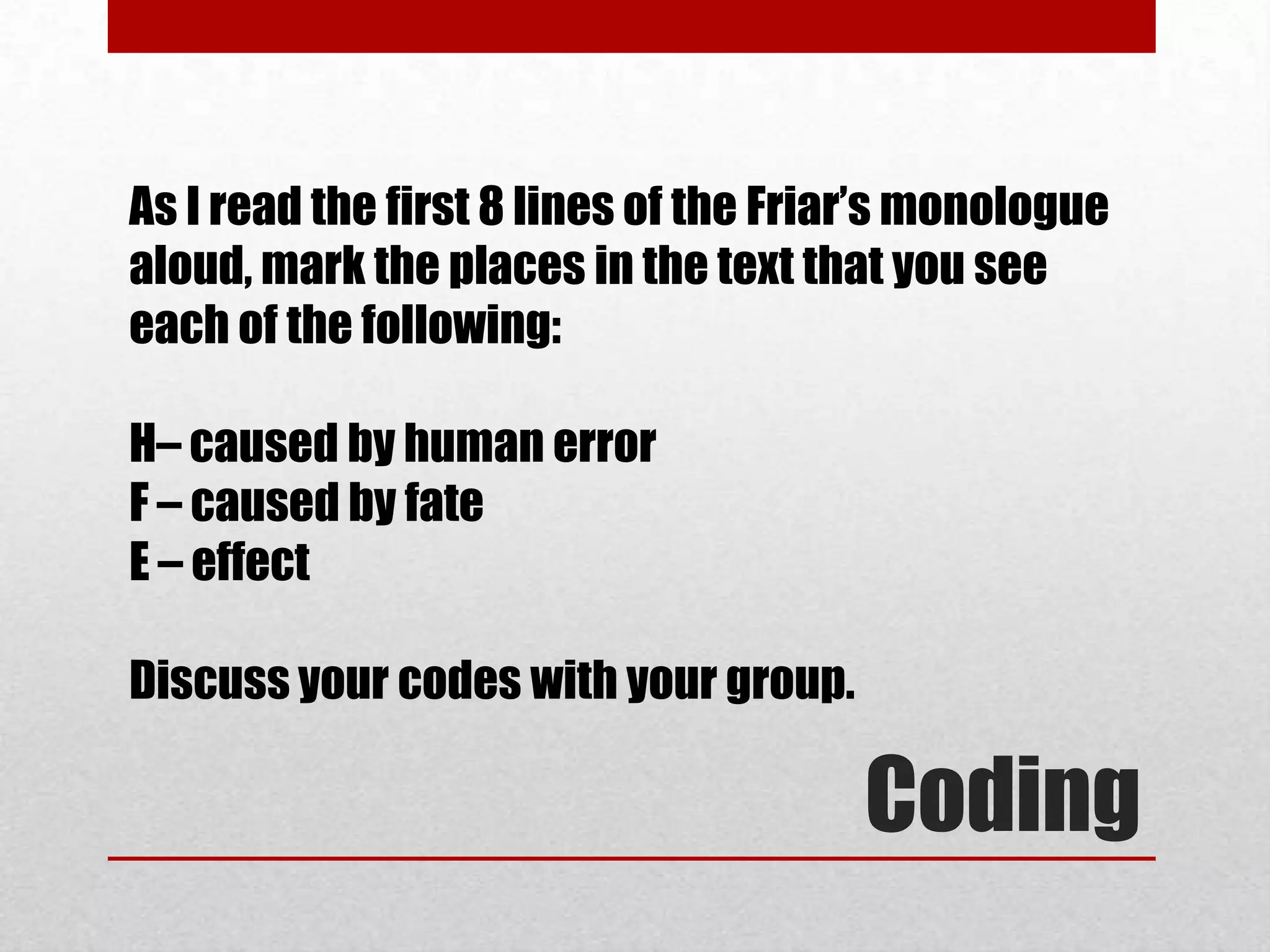 As I read the first 8 lines of the Friar’s monologue
aloud, mark the places in the text that you see
each of the following:

H– caused by human error
F – caused by fate
E – effect

Discuss your codes with your group.

                                       Coding
 
