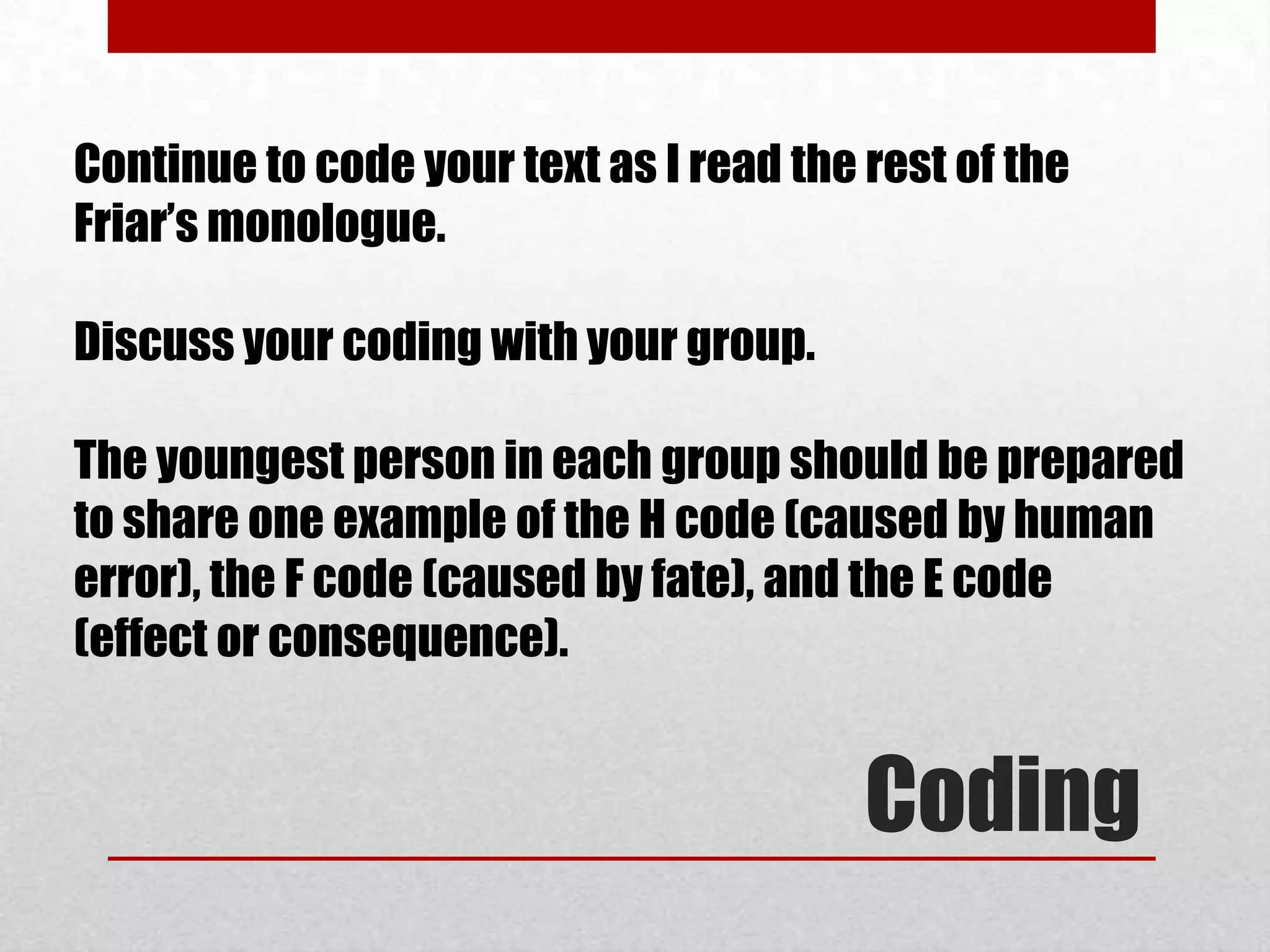 Continue to code your text as I read the rest of the
Friar’s monologue.

Discuss your coding with your group.

The youngest person in each group should be prepared
to share one example of the H code (caused by human
error), the F code (caused by fate), and the E code
(effect or consequence).


                                         Coding
 