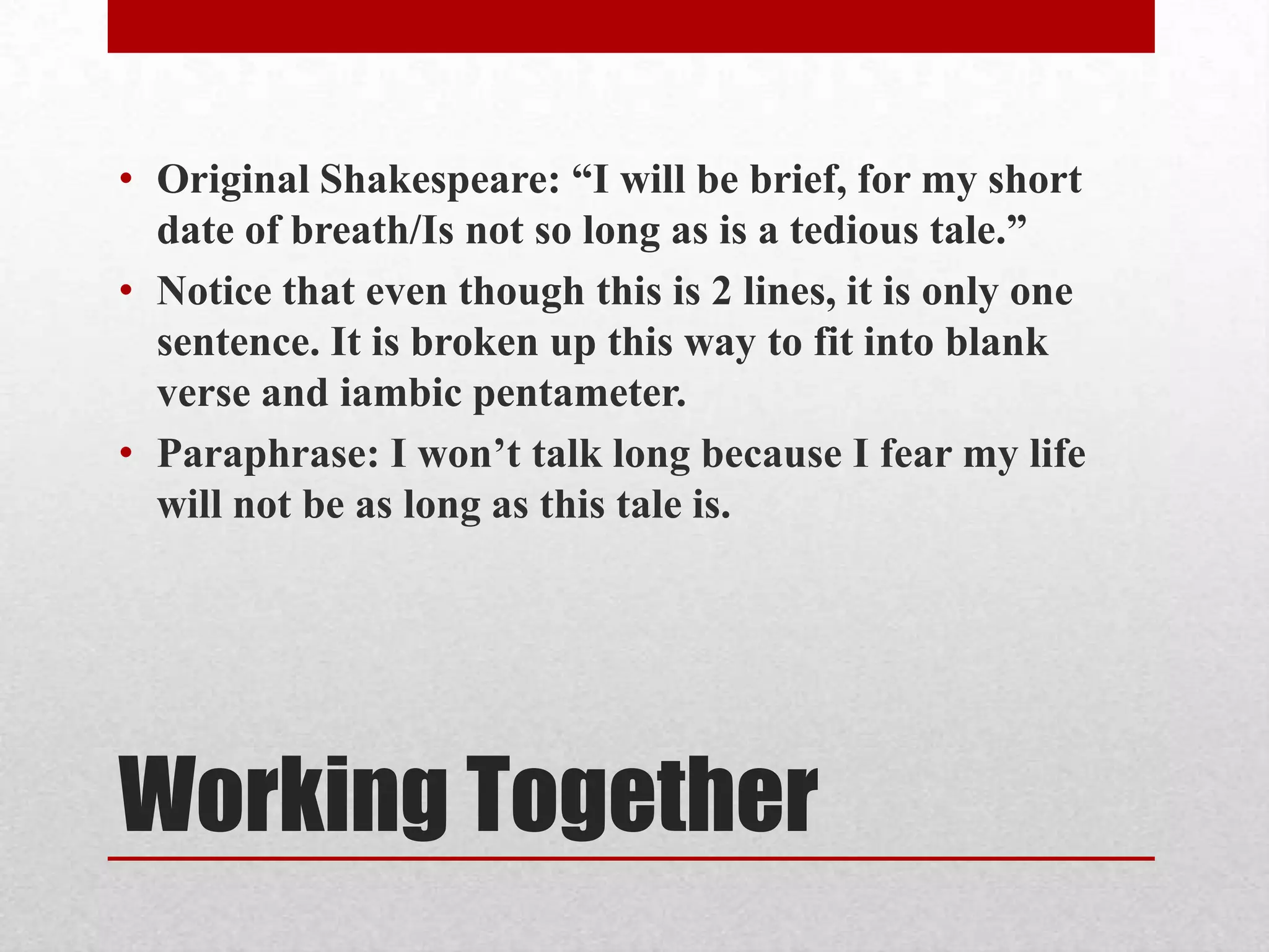 • Original Shakespeare: “I will be brief, for my short
  date of breath/Is not so long as is a tedious tale.”
• Notice that even though this is 2 lines, it is only one
  sentence. It is broken up this way to fit into blank
  verse and iambic pentameter.
• Paraphrase: I won’t talk long because I fear my life
  will not be as long as this tale is.




Working Together
 