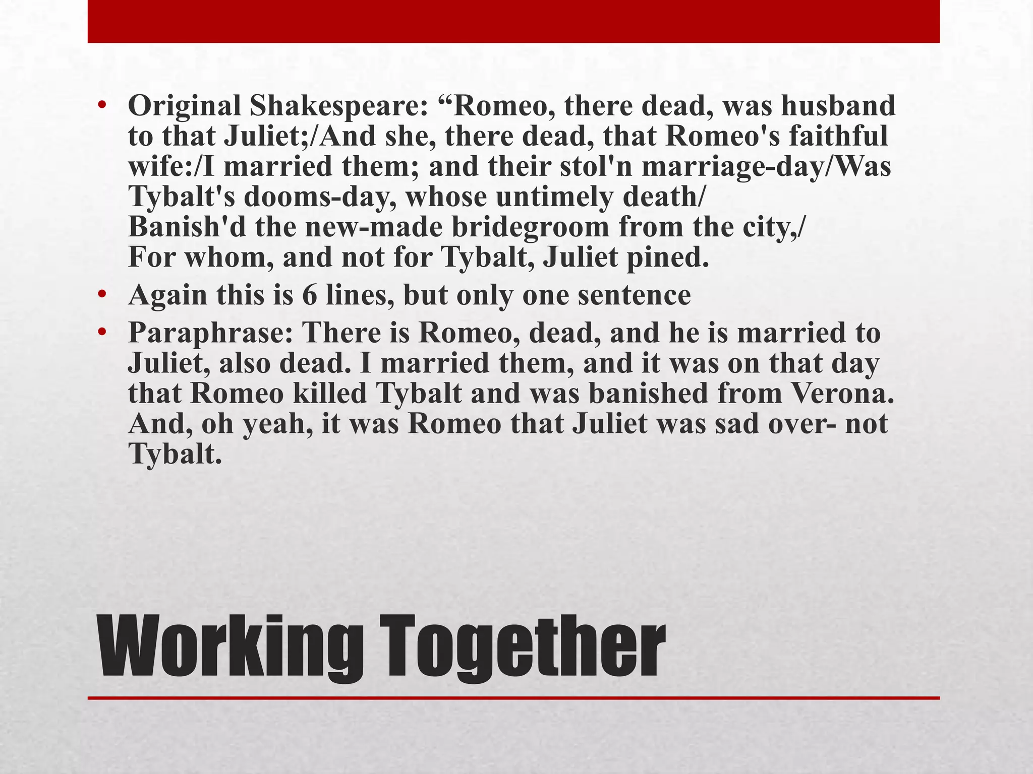 • Original Shakespeare: “Romeo, there dead, was husband
  to that Juliet;/And she, there dead, that Romeo's faithful
  wife:/I married them; and their stol'n marriage-day/Was
  Tybalt's dooms-day, whose untimely death/
  Banish'd the new-made bridegroom from the city,/
  For whom, and not for Tybalt, Juliet pined.
• Again this is 6 lines, but only one sentence
• Paraphrase: There is Romeo, dead, and he is married to
  Juliet, also dead. I married them, and it was on that day
  that Romeo killed Tybalt and was banished from Verona.
  And, oh yeah, it was Romeo that Juliet was sad over- not
  Tybalt.




Working Together
 