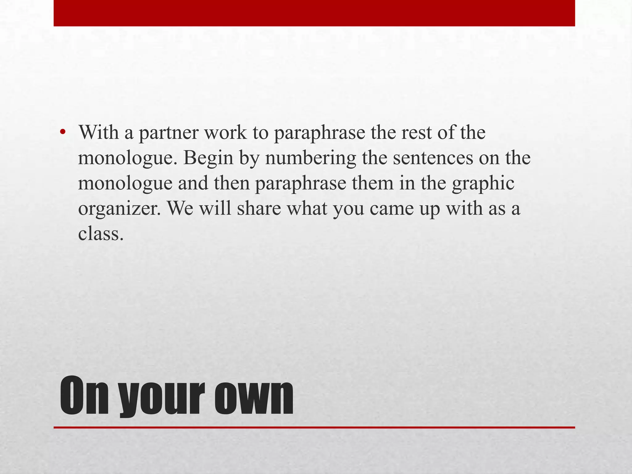• With a partner work to paraphrase the rest of the
  monologue. Begin by numbering the sentences on the
  monologue and then paraphrase them in the graphic
  organizer. We will share what you came up with as a
  class.




On your own
 