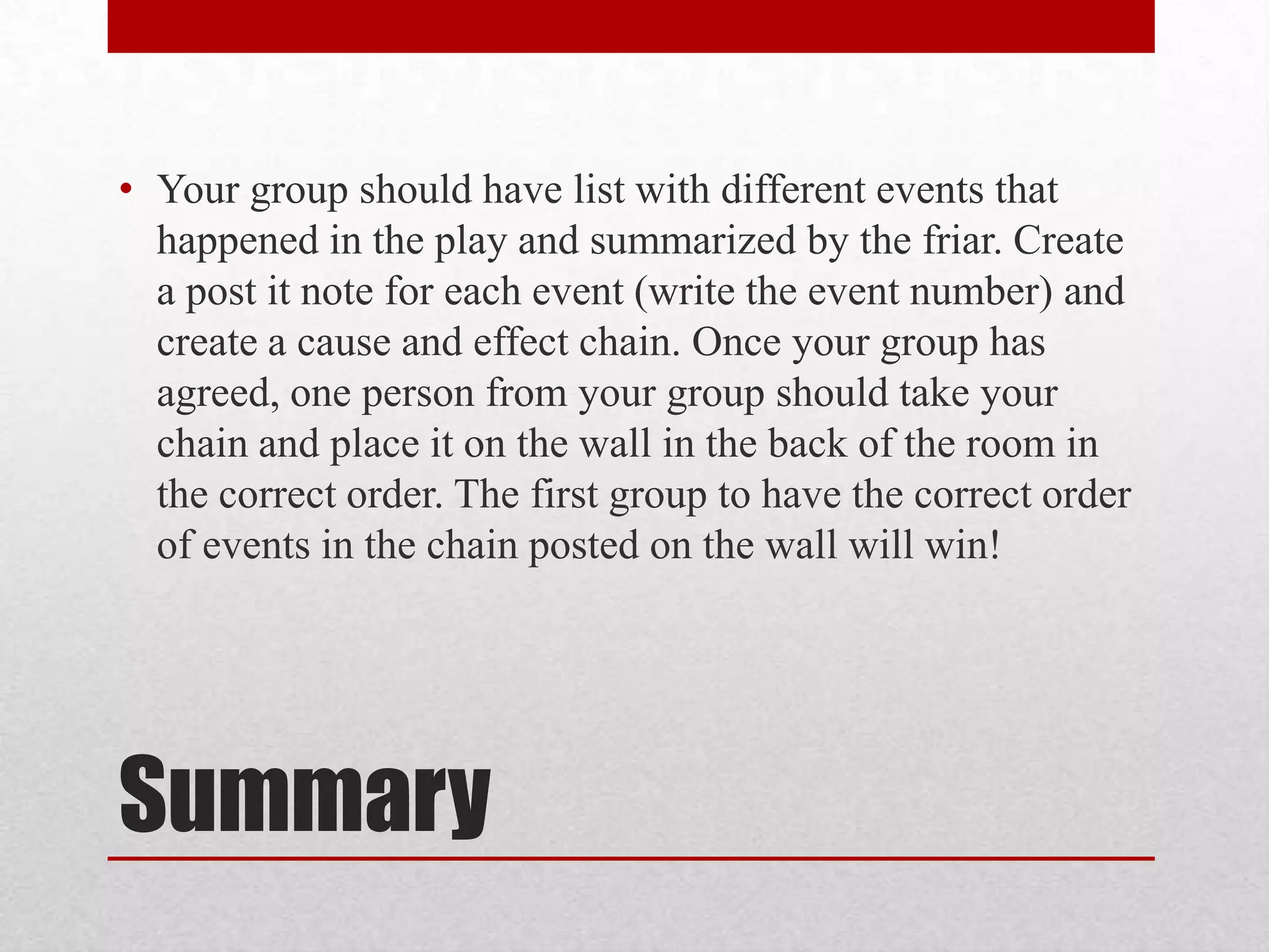 • Your group should have list with different events that
  happened in the play and summarized by the friar. Create
  a post it note for each event (write the event number) and
  create a cause and effect chain. Once your group has
  agreed, one person from your group should take your
  chain and place it on the wall in the back of the room in
  the correct order. The first group to have the correct order
  of events in the chain posted on the wall will win!




Summary
 