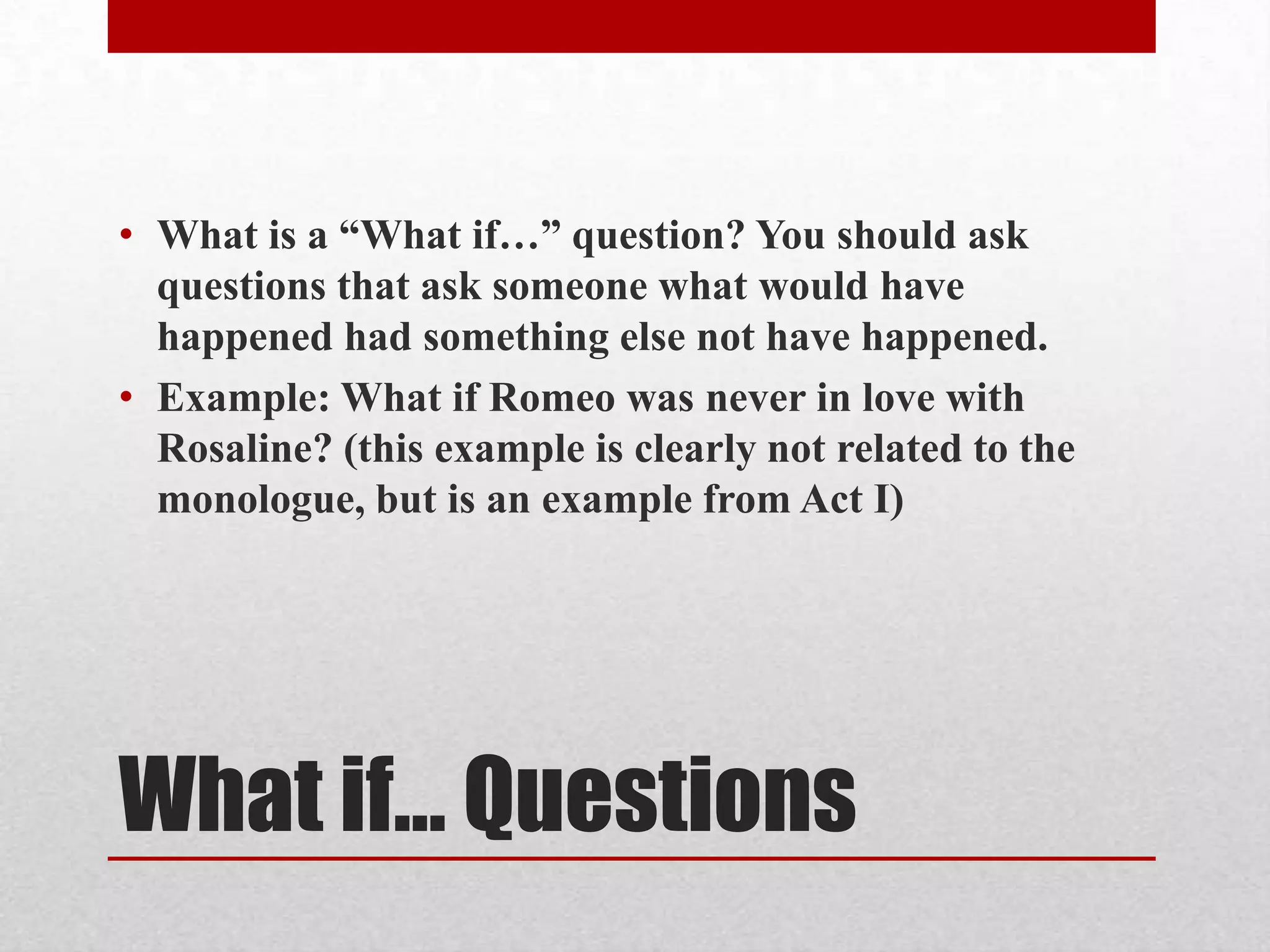 • What is a “What if…” question? You should ask
  questions that ask someone what would have
  happened had something else not have happened.
• Example: What if Romeo was never in love with
  Rosaline? (this example is clearly not related to the
  monologue, but is an example from Act I)




What if… Questions
 