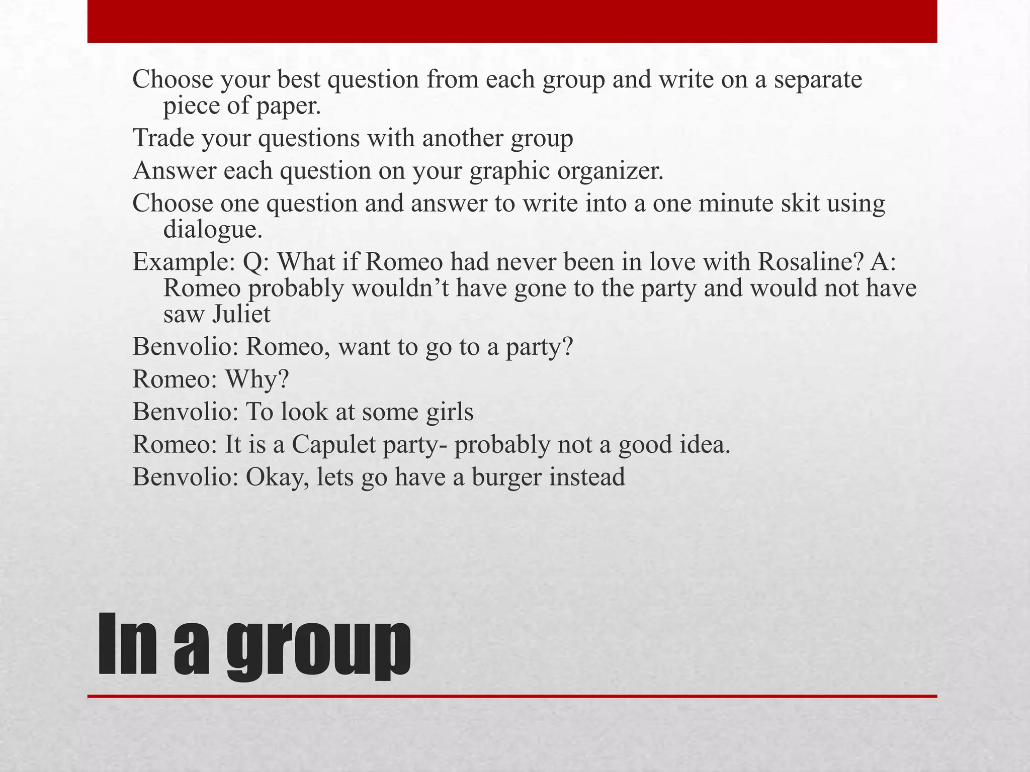 Choose your best question from each group and write on a separate
    piece of paper.
 Trade your questions with another group
 Answer each question on your graphic organizer.
 Choose one question and answer to write into a one minute skit using
    dialogue.
 Example: Q: What if Romeo had never been in love with Rosaline? A:
    Romeo probably wouldn’t have gone to the party and would not have
    saw Juliet
 Benvolio: Romeo, want to go to a party?
 Romeo: Why?
 Benvolio: To look at some girls
 Romeo: It is a Capulet party- probably not a good idea.
 Benvolio: Okay, lets go have a burger instead




In a group
 
