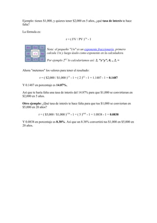 Ejemplo: tienes $1,000, y quieres tener $2,000 en 5 años, ¿qué tasa de interés te hace
falta?
La fórmula es:
r = ( FV / PV )1/n
- 1
Nota: el pequeño "1/n" es un exponente fraccionario, primero
calcula 1/n y luego úsalo como exponente en la calculadora.
Por ejemplo 20.2
lo calcularíamos así: 2, "x^y", 0, ., 2, =
Ahora "metemos" los valores para tener el resultado:
r = ( $2,000 / $1,000 )1/5
- 1 = ( 2 )0.2
- 1 = 1.1487 - 1 = 0.1487
Y 0.1487 en porcentaje es 14.87%,
Así que te haría falta una tasa de interés del 14.87% para que $1,000 se convirtieran en
$2,000 en 5 años.
Otro ejemplo: ¿Qué tasa de interés te hace falta para que tus $1,000 se conviertan en
$5,000 en 20 años?
r = ( $5,000 / $1,000 )1/20
- 1 = ( 5 )0.05
- 1 = 1.0838 - 1 = 0.0838
Y 0.0838 en porcentaje es 8.38%. Así que un 8.38% convertirá tus $1,000 en $5,000 en
20 años.
 