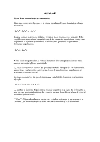 NOVENO AÑO
Resta de un monomio con otro monomio:
Bien, esto es muy sencillo, pues es lo mismo que el caso b) pero abreviado a solo dos
monomios:
En este segundo ejemplo, no podemos operar de modo ninguno, pues las partes de las
variables que acompañan a los coeficientes de los monomios son distintas, en este caso
dejaríamos la expresión planteada de la misma forma que se nos ha presentado,
formando un polinomio.
Como todas las operaciones, la resta de monomios tiene unas propiedades que ha de
cumplir para poder obtener un resultado:
a) No es una operación interna: Ya que su resultado no tiene por qué ser un monomio,
como vimos en el ejemplo, a veces se da el caso de que obtenemos un polinomio al
restar dos monomios entre si.
b) No es conmutativa: Ya que, el signo puede variarlo todo. Veámoslo en el siguiente
ejemplo:
Al cambiar el elemento de posición se produce un cambio en el signo del coeficiente, lo
que provoca un resultado distinto. En resumen, hay que fijarse bien a la hora de poner el
minuendo y el sustraendo.
**Pista**: Minuendo es la parte que va a ser restada y sustraendo la que se resta, o se
“sustrae” , en nuestro ejemplo de arriba sería 4x el minuendo y 3x el sustraendo.
 