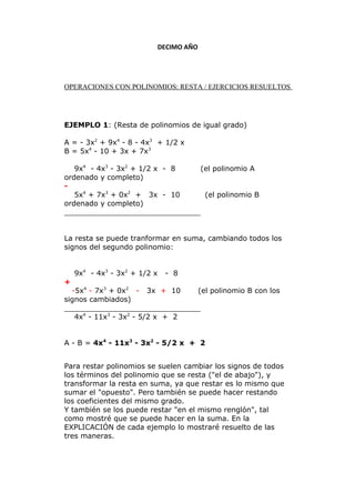 DECIMO AÑO
OPERACIONES CON POLINOMIOS: RESTA / EJERCICIOS RESUELTOS
EJEMPLO 1: (Resta de polinomios de igual grado)
A = - 3x2
+ 9x4
- 8 - 4x3
+ 1/2 x
B = 5x4
- 10 + 3x + 7x3
9x4
- 4x3
- 3x2
+ 1/2 x - 8 (el polinomio A
ordenado y completo)
-
5x4
+ 7x3
+ 0x2
+ 3x - 10 (el polinomio B
ordenado y completo)
______________________________
La resta se puede tranformar en suma, cambiando todos los
signos del segundo polinomio:
9x4
- 4x3
- 3x2
+ 1/2 x - 8
+
-5x4
- 7x3
+ 0x2
- 3x + 10 (el polinomio B con los
signos cambiados)
______________________________
4x4
- 11x3
- 3x2
- 5/2 x + 2
A - B = 4x4
- 11x3
- 3x2
- 5/2 x + 2
Para restar polinomios se suelen cambiar los signos de todos
los términos del polinomio que se resta ("el de abajo"), y
transformar la resta en suma, ya que restar es lo mismo que
sumar el "opuesto". Pero también se puede hacer restando
los coeficientes del mismo grado.
Y también se los puede restar "en el mismo renglón", tal
como mostré que se puede hacer en la suma. En la
EXPLICACIÓN de cada ejemplo lo mostraré resuelto de las
tres maneras.
 