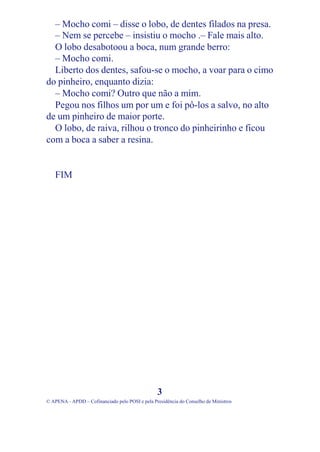 – Mocho comi – disse o lobo, de dentes filados na presa.
  – Nem se percebe – insistiu o mocho .– Fale mais alto.
  O lobo desabotoou a boca, num grande berro:
  – Mocho comi.
  Liberto dos dentes, safou-se o mocho, a voar para o cimo
do pinheiro, enquanto dizia:
  – Mocho comi? Outro que não a mim.
  Pegou nos filhos um por um e foi pô-los a salvo, no alto
de um pinheiro de maior porte.
  O lobo, de raiva, rilhou o tronco do pinheirinho e ficou
com a boca a saber a resina.


   FIM




                                                 3
© APENA - APDD – Cofinanciado pelo POSI e pela Presidência do Conselho de Ministros
 
