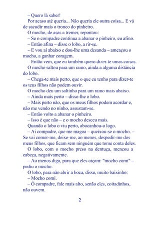– Quero lá saber!
  Por acaso até queria... Não queria ele outra coisa... E vá
de sacudir mais o tronco do pinheiro.
  O mocho, de asas a tremer, repontou:
  – Se o compadre continua a abanar o pinheiro, eu afino.
  – Então afina – disse o lobo, a rir-se.
  – E vou aí abaixo e dou-lhe uma desanda – ameaçou o
mocho, a ganhar coragem.
  – Então vem, que eu também quero dizer-te umas coisas.
  O mocho saltou para um ramo, ainda a alguma distância
do lobo.
  – Chega-te mais perto, que o que eu tenho para dizer-te
os teus filhos não podem ouvir.
  O mocho deu um saltinho para um ramo mais abaixo.
  – Ainda mais perto – disse-lhe o lobo.
  – Mais perto não, que os meus filhos podem acordar e,
não me vendo no ninho, assustam-se.
  – Então volto a abanar o pinheiro.
  – Isso é que não – e o mocho desceu mais.
  Quando o lobo o viu perto, abocanhou-o logo.
  – Ai compadre, que me magoa – queixou-se o mocho. –
Se vai comer-me, deixe-me, ao menos, despedir-me dos
meus filhos, que ficam sem ninguém que tome conta deles.
  O lobo, com o mocho preso na dentuça, meneou a
cabeça, negativamente.
  – Ao menos diga, para que eles oiçam: "mocho comi" –
pediu o mocho.
  O lobo, para não abrir a boca, disse, muito baixinho:
  – Mocho comi.
  – Ó compadre, fale mais alto, senão eles, coitadinhos,
não ouvem.

                             2
 