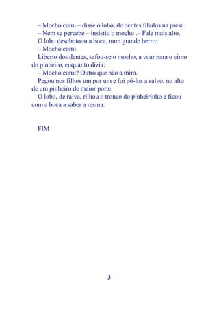 – Mocho comi – disse o lobo, de dentes filados na presa.
  – Nem se percebe – insistiu o mocho .– Fale mais alto.
  O lobo desabotoou a boca, num grande berro:
  – Mocho comi.
  Liberto dos dentes, safou-se o mocho, a voar para o cimo
do pinheiro, enquanto dizia:
  – Mocho comi? Outro que não a mim.
  Pegou nos filhos um por um e foi pô-los a salvo, no alto
de um pinheiro de maior porte.
  O lobo, de raiva, rilhou o tronco do pinheirinho e ficou
com a boca a saber a resina.


  FIM




                            3
 