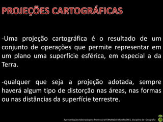 Apresentação elaborada pela Professora FERNANDA BRUM LOPES, disciplina de Geografia
-Uma projeção cartográfica é o resultado de um
conjunto de operações que permite representar em
um plano uma superfície esférica, em especial a da
Terra.
-qualquer que seja a projeção adotada, sempre
haverá algum tipo de distorção nas áreas, nas formas
ou nas distâncias da superfície terrestre.
 