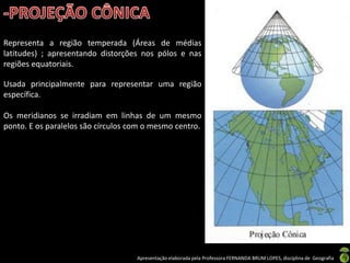 Apresentação elaborada pela Professora FERNANDA BRUM LOPES, disciplina de Geografia
Representa a região temperada (Áreas de médias
latitudes) ; apresentando distorções nos pólos e nas
regiões equatoriais.
Usada principalmente para representar uma região
específica.
Os meridianos se irradiam em linhas de um mesmo
ponto. E os paralelos são círculos com o mesmo centro.
 