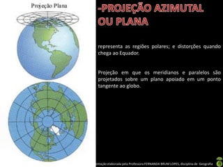 Apresentação elaborada pela Professora FERNANDA BRUM LOPES, disciplina de Geografia
representa as regiões polares; e distorções quando
chega ao Equador.
Projeção em que os meridianos e paralelos são
projetados sobre um plano apoiado em um ponto
tangente ao globo.
 