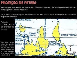 Apresentação elaborada pela Professora FERNANDA BRUM LOPES, disciplina de Geografia
Batizado por Arno Peters de “Mapa por um mundo solidário”, foi apresentado com o sul na
parte superior e o norte na inferior.
Foi a forma que o cartógrafo alemão encontrou para se contrapor à manipulação contida nos
mapas convencionais.
Projeção
EQUIVALENTE (as
áreas apresentam-se idên-
ticos e as formas são
deformadas)
Com essa técnica
países de grandes
dimensões localiza-
dos na zona inter-
tropical (México, Bra-
sil, Índia) deixaram
de ter seus territórios
subestimados)
 
