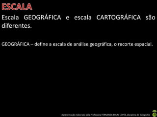 Apresentação elaborada pela Professora FERNANDA BRUM LOPES, disciplina de Geografia
Escala GEOGRÁFICA e escala CARTOGRÁFICA são
diferentes.
GEOGRÁFICA – define a escala de análise geográfica, o recorte espacial.
 