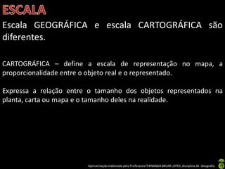 Apresentação elaborada pela Professora FERNANDA BRUM LOPES, disciplina de Geografia
Escala GEOGRÁFICA e escala CARTOGRÁFICA são
diferentes.
CARTOGRÁFICA – define a escala de representação no mapa, a
proporcionalidade entre o objeto real e o representado.
Expressa a relação entre o tamanho dos objetos representados na
planta, carta ou mapa e o tamanho deles na realidade.
 