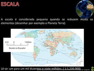 Apresentação elaborada pela Professora FERNANDA BRUM LOPES, disciplina de Geografia
A escala é considerada pequena quando se reduzem muito os
elementos (desenhar por exemplo o Planeta Terra)
Lê-se: um para um mil duzentos e vinte milhões. ( 1:1.220.000)
 