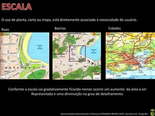 Apresentação elaborada pela Professora FERNANDA BRUM LOPES, disciplina de Geografia
Ruas Bairros Cidades
O uso de planta, carta ou mapa, está diretamente associado à necessidade do usuário.
Conforme a escala vai gradativamente ficando menor ocorre um aumento da área a ser
Representada e uma diminuição no grau de detalhamento.
 