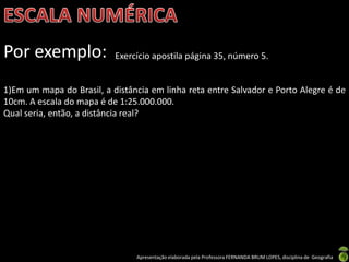 Apresentação elaborada pela Professora FERNANDA BRUM LOPES, disciplina de Geografia
Por exemplo: Exercício apostila página 35, número 5.
1)Em um mapa do Brasil, a distância em linha reta entre Salvador e Porto Alegre é de
10cm. A escala do mapa é de 1:25.000.000.
Qual seria, então, a distância real?
 