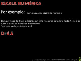 Apresentação elaborada pela Professora FERNANDA BRUM LOPES, disciplina de Geografia
Por exemplo: Exercício apostila página 35, número 5.
1)Em um mapa do Brasil, a distância em linha reta entre Salvador e Porto Alegre é de
10cm. A escala do mapa é de 1:25.000.000.
Qual seria, então, a distância real?
 