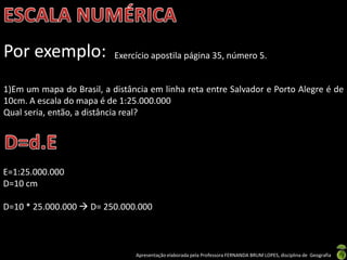 Apresentação elaborada pela Professora FERNANDA BRUM LOPES, disciplina de Geografia
Por exemplo: Exercício apostila página 35, número 5.
1)Em um mapa do Brasil, a distância em linha reta entre Salvador e Porto Alegre é de
10cm. A escala do mapa é de 1:25.000.000
Qual seria, então, a distância real?
E=1:25.000.000
D=10 cm
D=10 * 25.000.000  D= 250.000.000
 