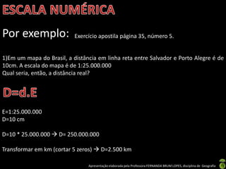 Apresentação elaborada pela Professora FERNANDA BRUM LOPES, disciplina de Geografia
Por exemplo: Exercício apostila página 35, número 5.
1)Em um mapa do Brasil, a distância em linha reta entre Salvador e Porto Alegre é de
10cm. A escala do mapa é de 1:25.000.000
Qual seria, então, a distância real?
E=1:25.000.000
D=10 cm
D=10 * 25.000.000  D= 250.000.000
Transformar em km (cortar 5 zeros)  D=2.500 km
 
