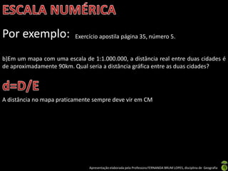 Apresentação elaborada pela Professora FERNANDA BRUM LOPES, disciplina de Geografia
Por exemplo: Exercício apostila página 35, número 5.
b)Em um mapa com uma escala de 1:1.000.000, a distância real entre duas cidades é
de aproximadamente 90km. Qual seria a distância gráfica entre as duas cidades?
A distância no mapa praticamente sempre deve vir em CM
 