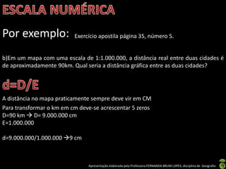Apresentação elaborada pela Professora FERNANDA BRUM LOPES, disciplina de Geografia
Por exemplo: Exercício apostila página 35, número 5.
b)Em um mapa com uma escala de 1:1.000.000, a distância real entre duas cidades é
de aproximadamente 90km. Qual seria a distância gráfica entre as duas cidades?
A distância no mapa praticamente sempre deve vir em CM
Para transformar o km em cm deve-se acrescentar 5 zeros
D=90 km  D= 9.000.000 cm
E=1.000.000
d=9.000.000/1.000.000 9 cm
 