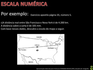 Apresentação elaborada pela Professora FERNANDA BRUM LOPES, disciplina de Geografia
Por exemplo: Exercício apostila página 35, número 5.
c)A distância real entre São Francisco e Nova York é de 4.200 km.
A distância sobre a carta é de 105 mm.
Com base nesses dados, descubra a escala do mapa a seguir.
 