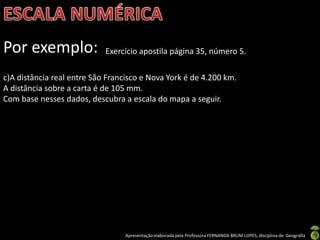 Apresentação elaborada pela Professora FERNANDA BRUM LOPES, disciplina de Geografia
Por exemplo: Exercício apostila página 35, número 5.
c)A distância real entre São Francisco e Nova York é de 4.200 km.
A distância sobre a carta é de 105 mm.
Com base nesses dados, descubra a escala do mapa a seguir.
 