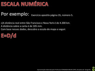 Apresentação elaborada pela Professora FERNANDA BRUM LOPES, disciplina de Geografia
Por exemplo: Exercício apostila página 35, número 5.
c)A distância real entre São Francisco e Nova York é de 4.200 km.
A distância sobre a carta é de 105 mm.
Com base nesses dados, descubra a escala do mapa a seguir.
 
